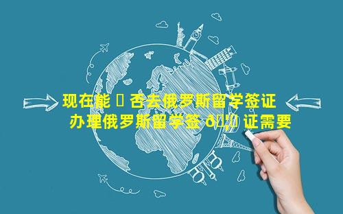 现在能 ☘ 否去俄罗斯留学签证 办理俄罗斯留学签 🦟 证需要什么材料